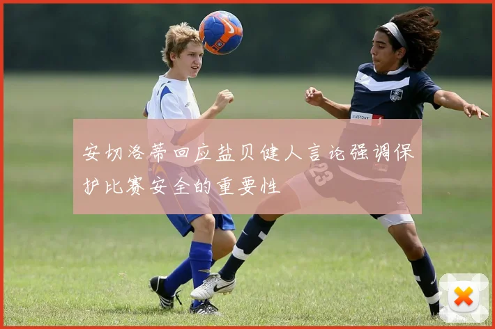 安切洛蒂回应盐贝健人言论强调保护比赛安全的重要性