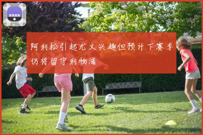 阿利松引起尤文兴趣但预计下赛季仍将留守利物浦