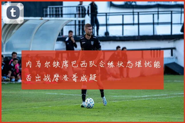 内马尔缺席巴西队合练状态堪忧能否出战摩洛哥成疑