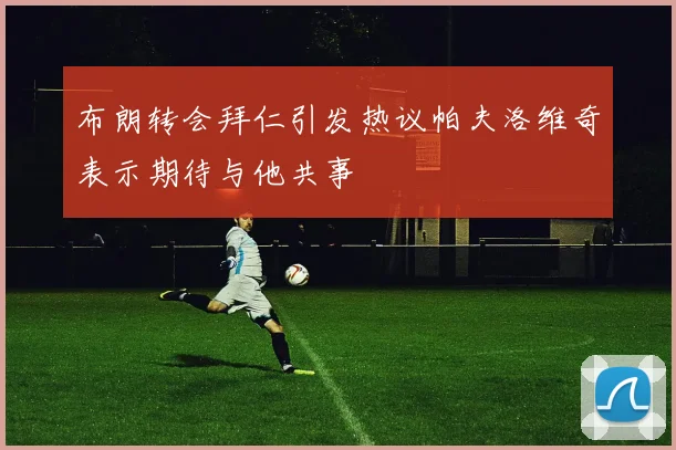 布朗转会拜仁引发热议帕夫洛维奇表示期待与他共事