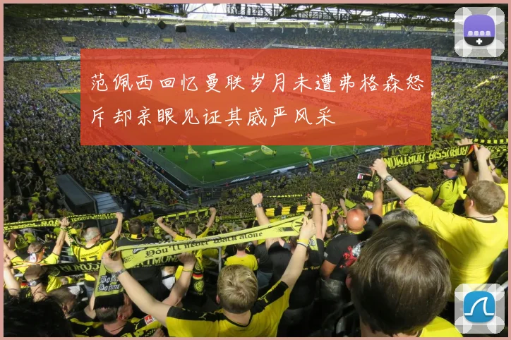范佩西回忆曼联岁月未遭弗格森怒斥却亲眼见证其威严风采