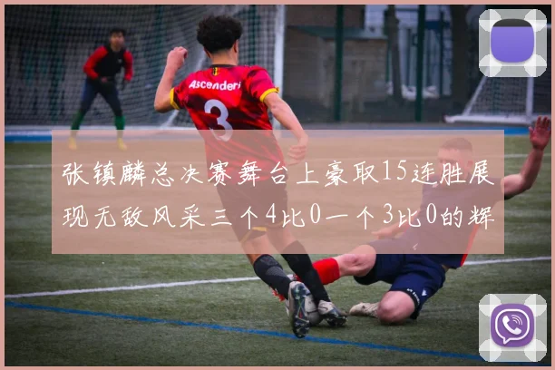 张镇麟总决赛舞台上豪取15连胜展现无敌风采三个4比0一个3比0的辉煌战绩