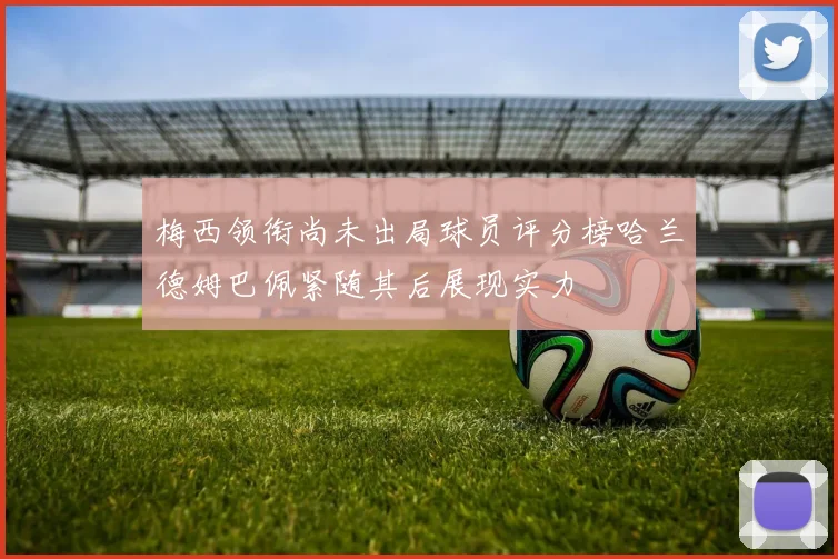 梅西领衔尚未出局球员评分榜哈兰德姆巴佩紧随其后展现实力