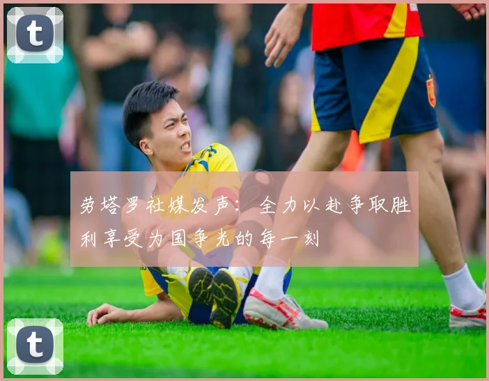 劳塔罗社媒发声：全力以赴争取胜利享受为国争光的每一刻