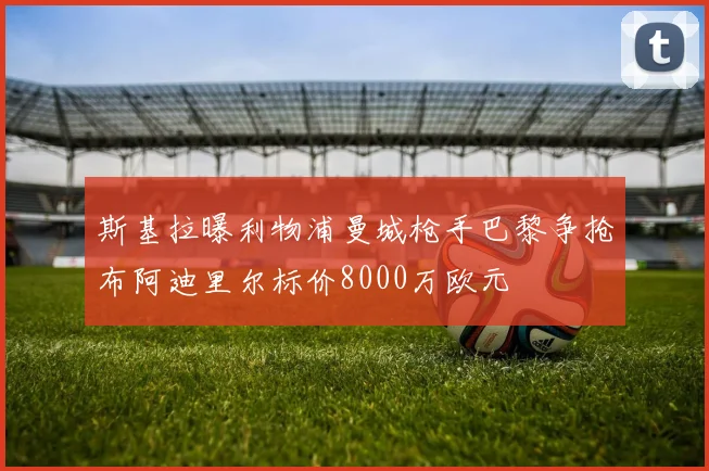 斯基拉曝利物浦曼城枪手巴黎争抢布阿迪里尔标价8000万欧元
