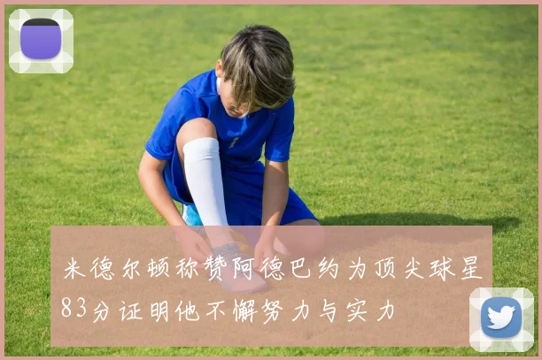 米德尔顿称赞阿德巴约为顶尖球星83分证明他不懈努力与实力