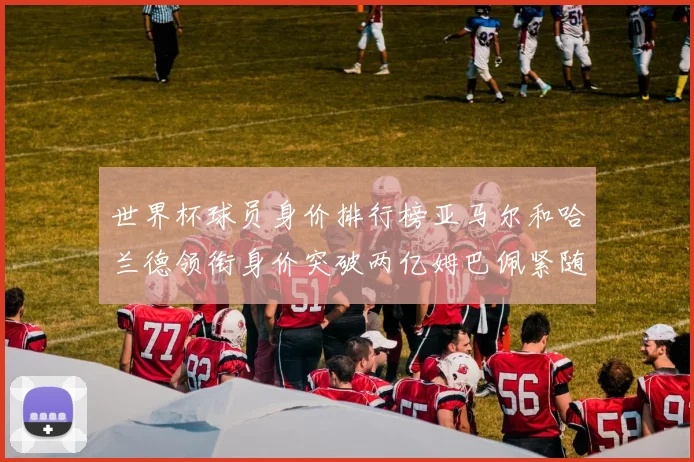 世界杯球员身价排行榜亚马尔和哈兰德领衔身价突破两亿姆巴佩紧随其后