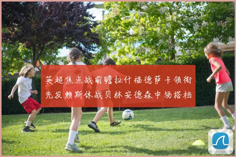 英超焦点战前瞻拉什福德萨卡领衔先发赖斯休战贝林安德森中场搭档