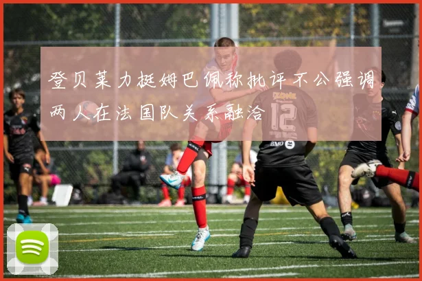 登贝莱力挺姆巴佩称批评不公强调两人在法国队关系融洽