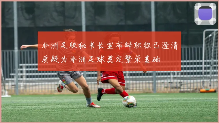 非洲足联秘书长宣布辞职称已澄清质疑为非洲足球奠定繁荣基础