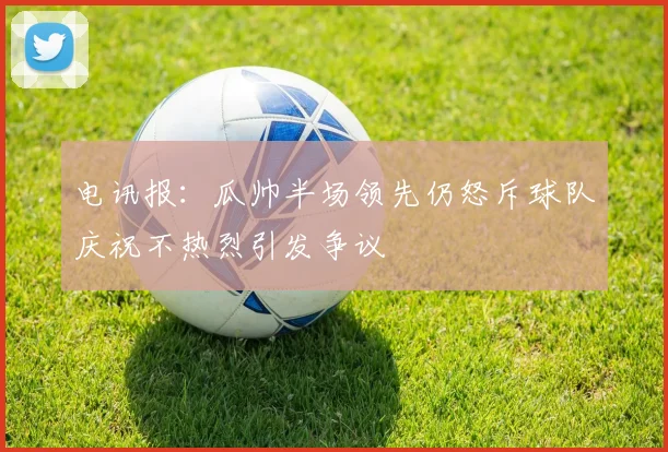 电讯报：瓜帅半场领先仍怒斥球队庆祝不热烈引发争议