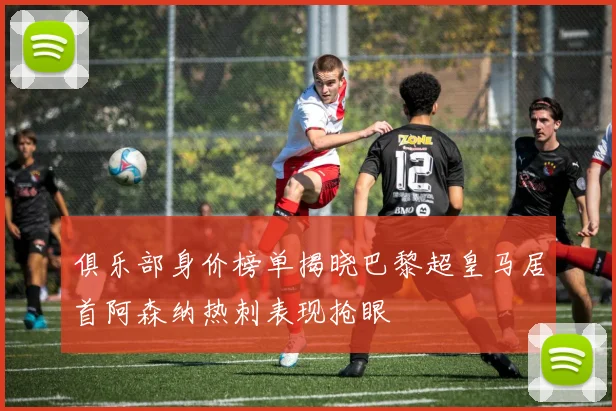 俱乐部身价榜单揭晓巴黎超皇马居首阿森纳热刺表现抢眼