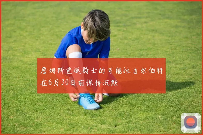 詹姆斯重返骑士的可能性吉尔伯特在6月30日前保持沉默