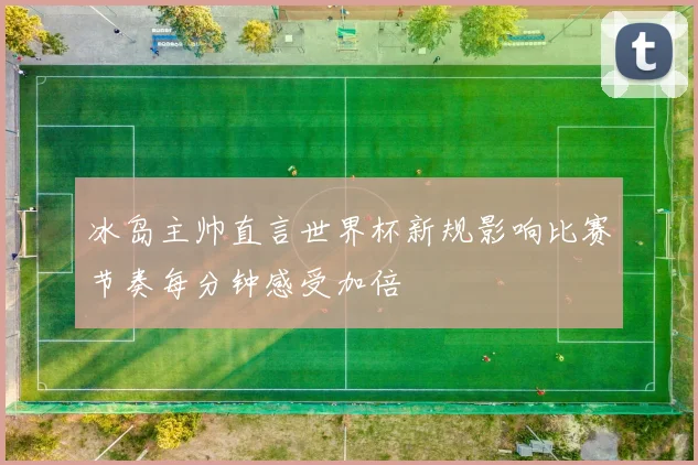 冰岛主帅直言世界杯新规影响比赛节奏每分钟感受加倍