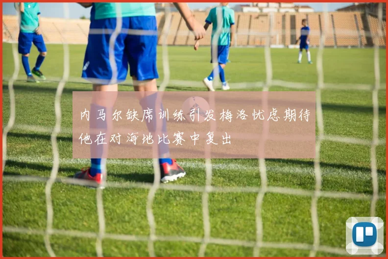 内马尔缺席训练引发梅洛忧虑期待他在对海地比赛中复出