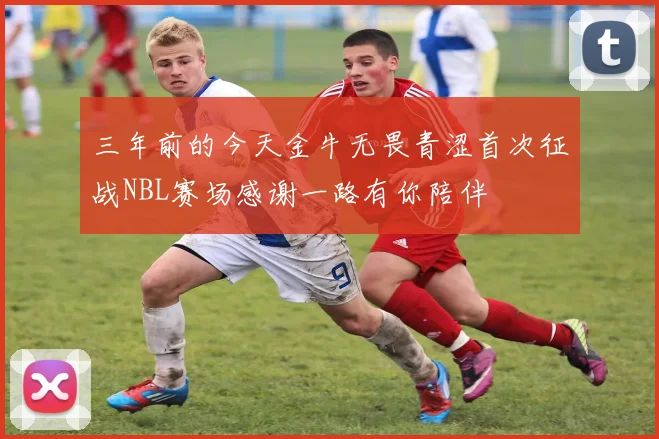 三年前的今天金牛无畏青涩首次征战NBL赛场感谢一路有你陪伴