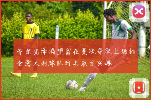 齐尔克泽渴望留在曼联争取上场机会意大利球队对其表示兴趣
