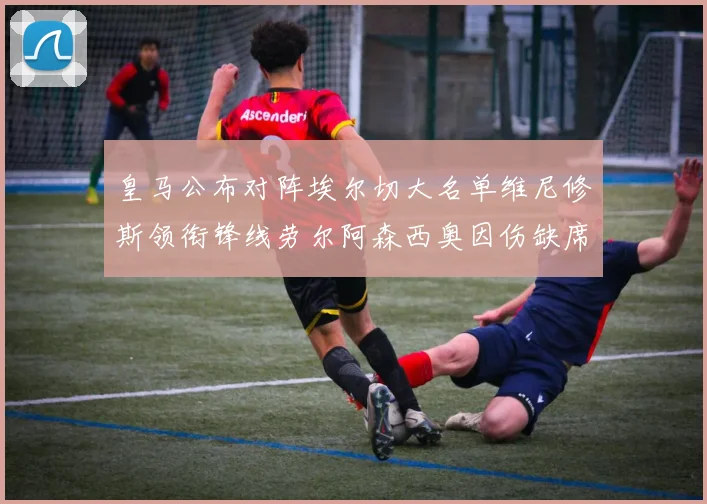 皇马公布对阵埃尔切大名单维尼修斯领衔锋线劳尔阿森西奥因伤缺席