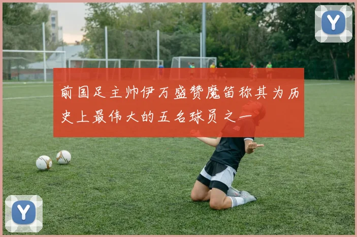 前国足主帅伊万盛赞魔笛称其为历史上最伟大的五名球员之一
