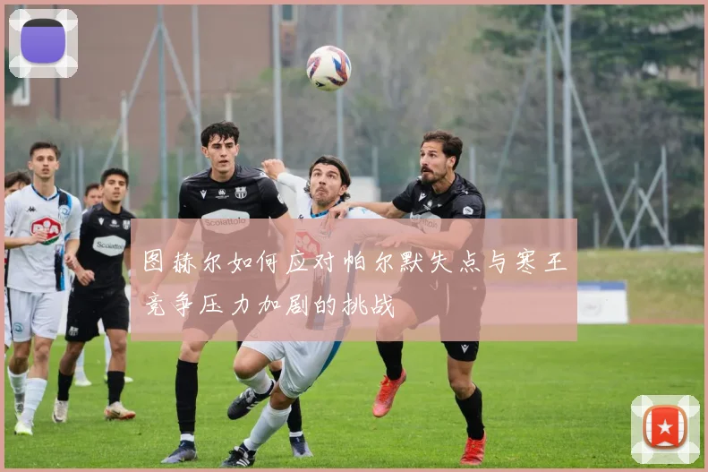 图赫尔如何应对帕尔默失点与寒王竞争压力加剧的挑战
