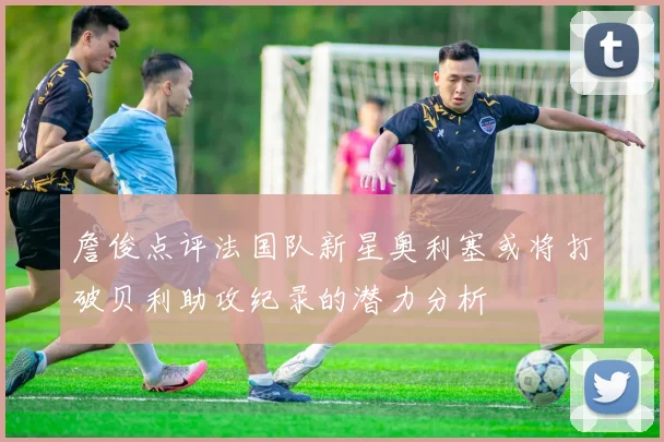 詹俊点评法国队新星奥利塞或将打破贝利助攻纪录的潜力分析