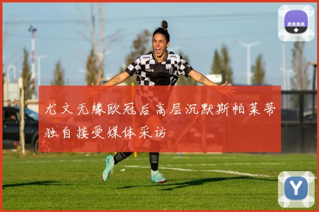 尤文无缘欧冠后高层沉默斯帕莱蒂独自接受媒体采访