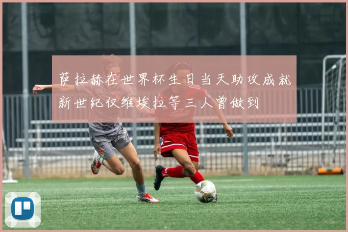 萨拉赫在世界杯生日当天助攻成就新世纪仅维埃拉等三人曾做到