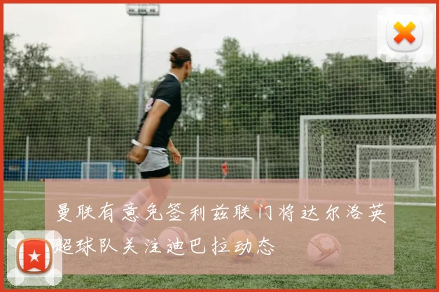 曼联有意免签利兹联门将达尔洛英超球队关注迪巴拉动态