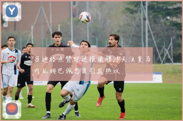 吕迪格点赞球迷报道穆帅关注皇马内乱姆巴佩态度引发热议