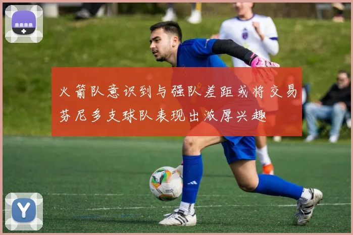 火箭队意识到与强队差距或将交易芬尼多支球队表现出浓厚兴趣