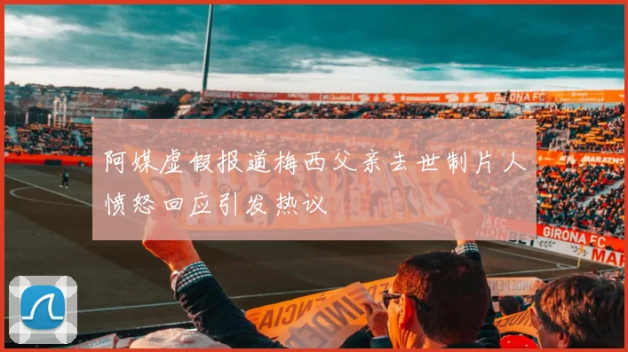 阿媒虚假报道梅西父亲去世制片人愤怒回应引发热议