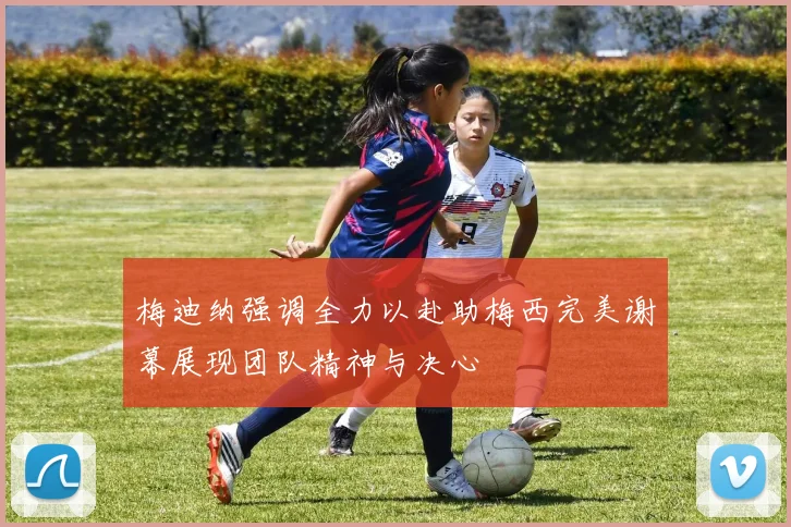 梅迪纳强调全力以赴助梅西完美谢幕展现团队精神与决心